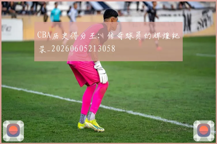 CBA历史得分王:传奇球员的辉煌纪录_20260605213058