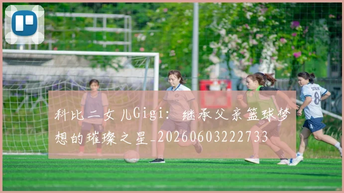 科比二女儿Gigi：继承父亲篮球梦想的璀璨之星_20260603222733