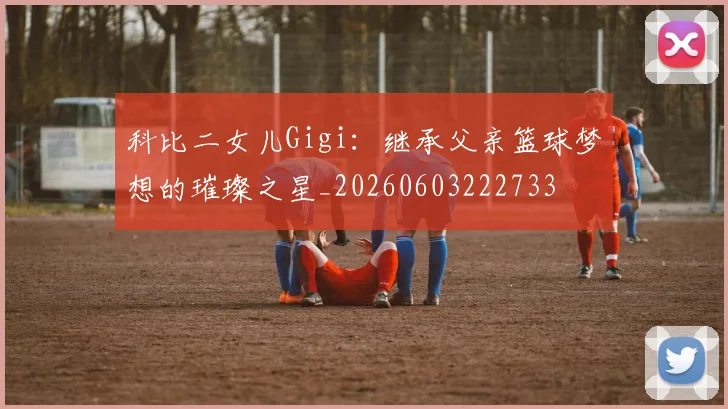 科比二女儿Gigi：继承父亲篮球梦想的璀璨之星_20260603222733