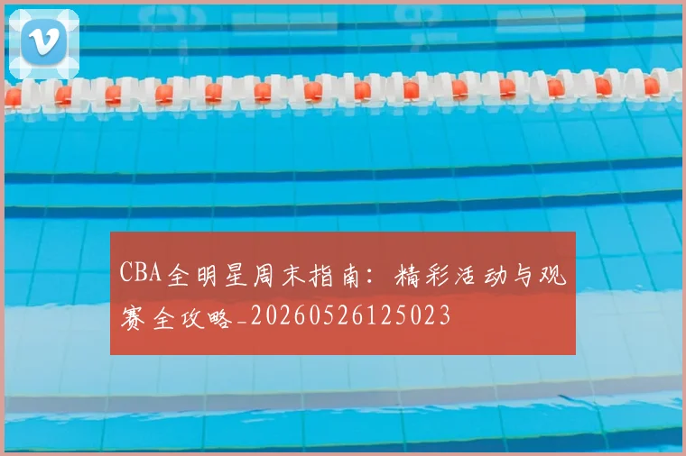 CBA全明星周末指南：精彩活动与观赛全攻略_20260526125023