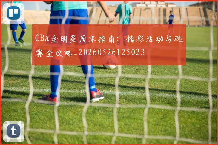 CBA全明星周末指南:精彩活动与观赛全攻略_20260526125023