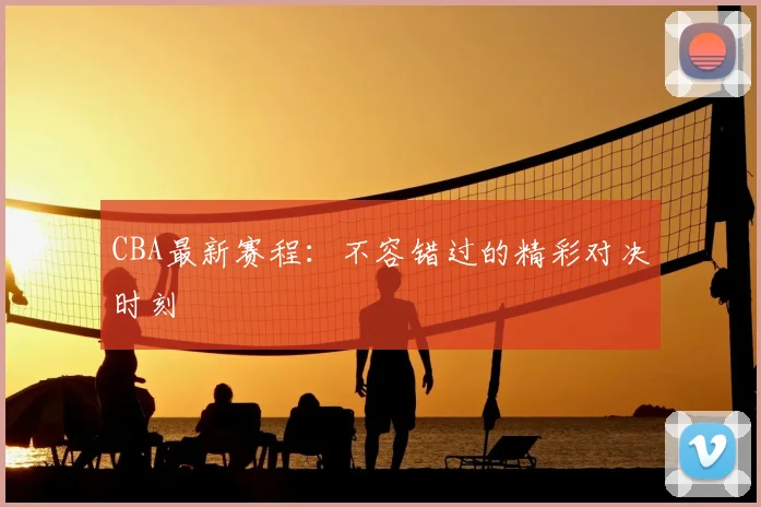 CBA最新赛程：不容错过的精彩对决时刻