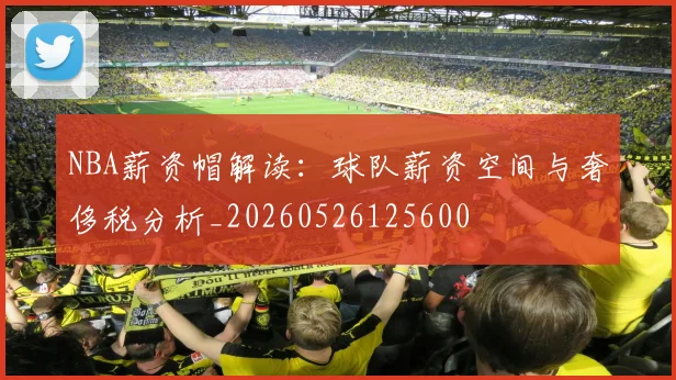NBA薪资帽解读：球队薪资空间与奢侈税分析_20260526125600