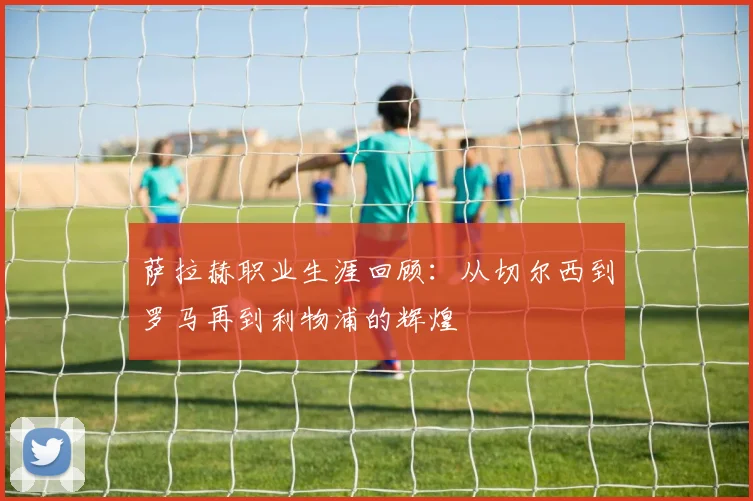 萨拉赫职业生涯回顾:从切尔西到罗马再到利物浦的辉煌