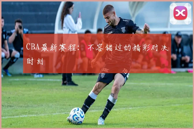 CBA最新赛程:不容错过的精彩对决时刻