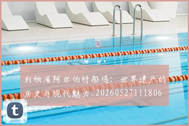利物浦阿尔伯特船坞：世界遗产的历史与现代魅力_20260527111806