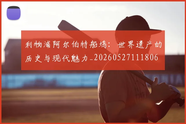 利物浦阿尔伯特船坞:世界遗产的历史与现代魅力_20260527111806