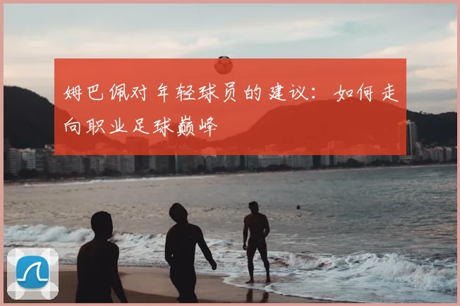 姆巴佩对年轻球员的建议：如何走向职业足球巅峰