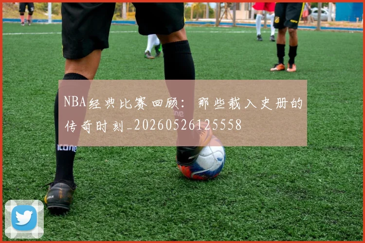 NBA经典比赛回顾:那些载入史册的传奇时刻_20260526125558