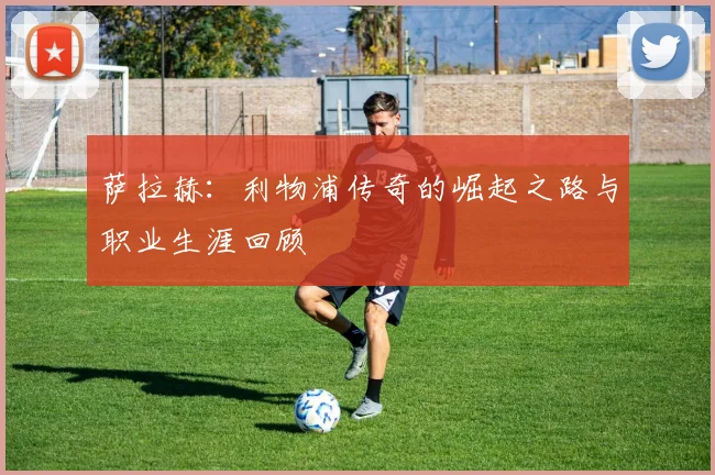 萨拉赫:利物浦传奇的崛起之路与职业生涯回顾